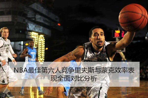 NBA最佳第六人竞争里夫斯与蒙克效率表现全面对比分析