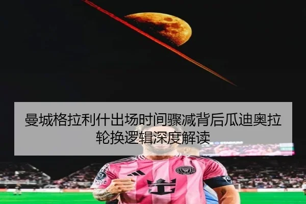 曼城格拉利什出场时间骤减背后瓜迪奥拉轮换逻辑深度解读