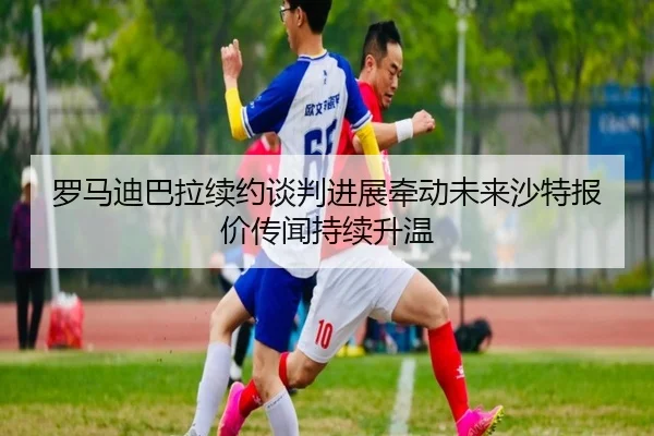 罗马迪巴拉续约谈判进展牵动未来沙特报价传闻持续升温